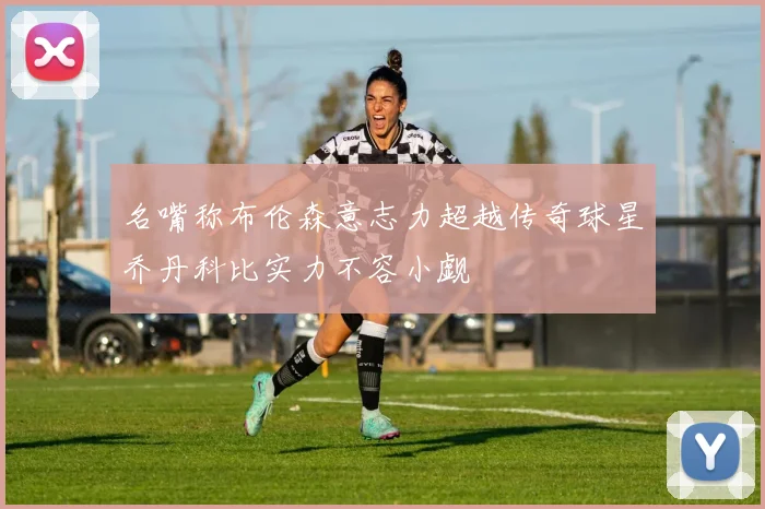 名嘴称布伦森意志力超越传奇球星乔丹科比实力不容小觑