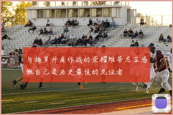 与梅罗并肩作战的荣耀维蒂尼亚感慨自己是历史最佳的见证者