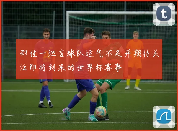 邵佳一坦言球队运气不足并期待关注即将到来的世界杯赛事