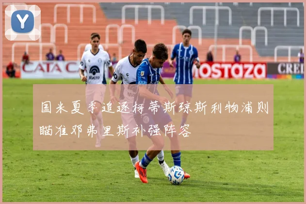 国米夏季追逐柯蒂斯琼斯利物浦则瞄准邓弗里斯补强阵容