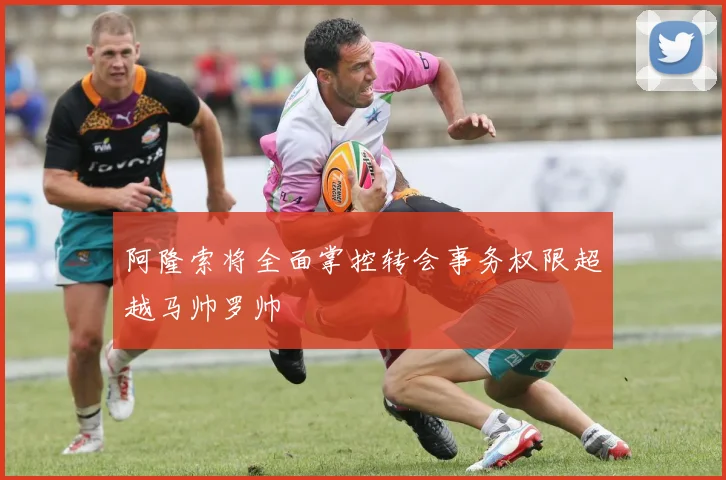 阿隆索将全面掌控转会事务权限超越马帅罗帅