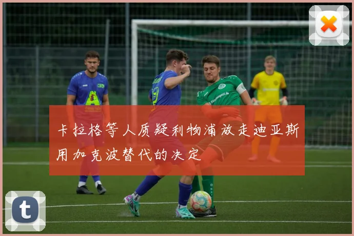 卡拉格等人质疑利物浦放走迪亚斯用加克波替代的决定