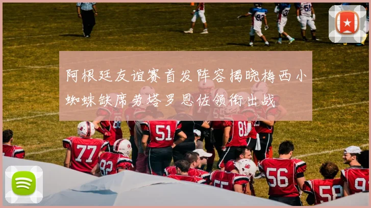 阿根廷友谊赛首发阵容揭晓梅西小蜘蛛缺席劳塔罗恩佐领衔出战