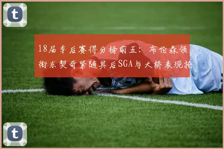18届季后赛得分榜前五：布伦森领衔东契奇紧随其后SGA与大桥表现抢眼
