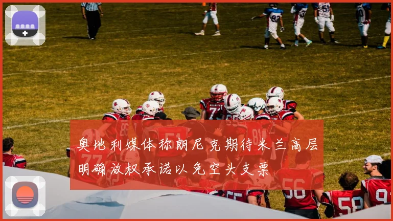 奥地利媒体称朗尼克期待米兰高层明确放权承诺以免空头支票