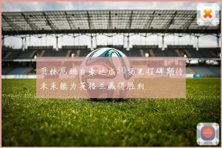 贝林厄姆自豪达成50场里程碑期待未来能为英格兰赢得胜利