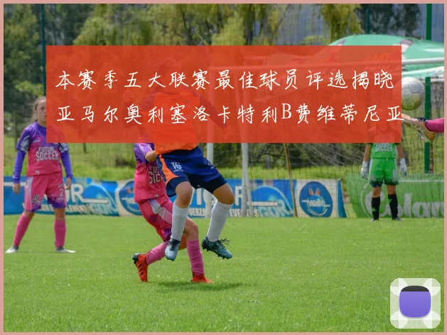 本赛季五大联赛最佳球员评选揭晓亚马尔奥利塞洛卡特利B费维蒂尼亚入围