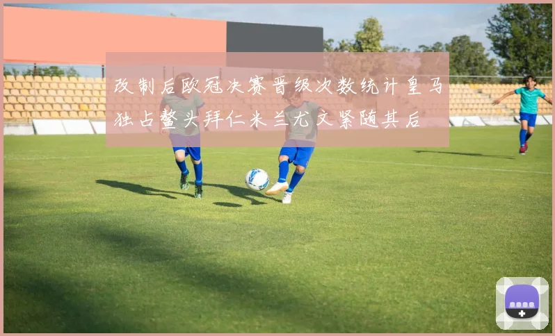 改制后欧冠决赛晋级次数统计皇马独占鳌头拜仁米兰尤文紧随其后